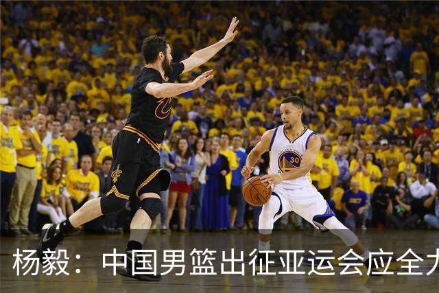 杨毅：中国男篮出征亚运会应全力以赴，不能派出二队或青年军